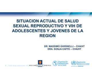 Título de la presentación| 20131 |
SITUACION ACTUAL DE SALUD
SEXUAL REPRODUCTIVO Y VIH DE
ADOLESCENTES Y JOVENES DE LA
REGION
DR. MASSIMO GHIDINELLI – CHA/HT
DRA. SONJA CAFFE – CHA/HT
 