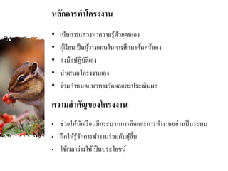 หลักการทาโครงงาน
• เน้นการแสวงหาความรู้ด้วยตนเอง
• ผู้เรียนเป็นผู้วางแผนในการศึกษาค้นคว้าเอง
• ลงมือปฏิบัติเอง
• นาเสนอโครงงานเอง
• ร่วมกาหนดแนวทางวัดผลและประเมินผล
• ช่วยให้นักเรียนมีกระบวนการคิดและการทางานอย่างเป็นระบบ
• ฝึกให้รู้จักการทางานร่วมกับผู้อื่น
• ใช้เวลาว่างให้เป็นประโยชน์
ความสาคัญของโครงงาน
 