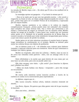 108
La mirada de Morfeo viaja a mí—. Es obvio que él iría a los confines de la
tierra por ella.
La nostalgia oprime mi garganta. —Y yo haría lo mismo por él.
—Esa es la razón por la que son tan geniales juntos. —Jen sonríe y
engancha su brazo al mío, mi mejor amiga despreocupada de nuevo—. Así
que, ¿estás lista para ver el vestido? Fresco de la lavandería y esperando
por los toques finales.
Morfeo regresa sombrero a su cabeza y lo coloca en ángulo,
completamente tranquilo. ¿Cómo puede estar tan calmado? Jen estando
aquí complica las cosas incluso más. Voy a tener que arrinconar a mi
mamá y convencerla de seguir la corriente con mi mentira sobre Morfeo
siendo un amigo de la familia. Y para hacer eso, tendré que ser honesta
sobre quién es él. Hablarle de la posible presencia de la Reina Roja en
nuestro mundo y la batalla que estoy totalmente incapacitada para luchar,
y que casi estoy a punto de perder la cabeza.
Sudor gotea en mi sien mientras encabezo el camino hacia el garaje,
luego introduzco la combinación en el teclado, Morfeo se detiene para
mirar las cubetas llenas con objetos de jardinería.
Jen se detiene junto a él. —Al utilizaba esas cubetas para elaborar
trampas y capturar insectos para sus mosaicos. Antes de que comenzara a
trabajar con vidrio y gemas.
Morfeo no responde, solo mira las cubetas. —Sabes, esas no son ni
de cerca tan cómodas como parecen —dice, con un amargo ceño en su
rostro.
Está refiriéndose a la noche que pasó dentro de una como por un
mes hace un año atrás, pero Jen no puede saber eso.
Ella deja escapar una risita. —¿En serio? ¿Los insectos te dijeron
eso? ¿Hablas con ellos?
—Ellos sin duda hablan con Alyssa —responde—, pero ella escoge
no escucharlos.
Jen ríe.
Mi rostro arde mientras varios insectos ocultos a través de la
cochera se cuelan en la conversación para reprenderme:
Le dijimos, seguro que sí…
Ella nunca escucha. Incluso ahora, todavía estamos tratando de
decirle…
Las flores, Alyssa. No quieres que ellas ganen más de lo que nosotros
lo hacemos.
Eres una reina… detenlas.
 