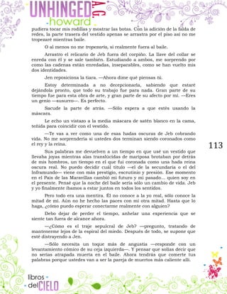113
pudiera tocar mis rodillas y mostrar las botas. Con la adición de la falda de
redes, la parte trasera del vestido apenas se arrastra por el piso así no me
tropezaré mientras baile.
O al menos no me tropezaría, si realmente fuera al baile.
Arrastro el relicario de Jeb fuera del corpiño. La llave del collar se
enreda con él y se sale también. Estudiando a ambos, me sorprendo por
como las cadenas están enredadas, inseparables, como se han vuelto mis
dos identidades.
Jen reposiciona la tiara. —Ahora dime qué piensas tú.
Estoy determinada a no decepcionarla, sabiendo que estaré
dejándola pronto, que todo su trabajo fue para nada. Gran parte de su
tiempo fue para esta obra de arte, y gran parte de su afecto por mí. —Eres
un genio —susurro—. Es perfecto.
Sacude la parte de atrás. —Sólo espera a que estés usando la
máscara.
Le echo un vistazo a la media máscara de satén blanco en la cama,
teñida para coincidir con el vestido.
—Te vas a ver como una de esas hadas oscuras de Jeb cobrando
vida. No me sorprendería si ustedes dos terminan siendo coronados como
el rey y la reina.
Sus palabras me devuelven a un tiempo en que usé un vestido que
llevaba joyas mientras alas translúcidas de mariposa brotaban por detrás
de mis hombros, un tiempo en el que fui coronada como una hada reina
oscura real. No puedo decidir cuál título —el de la secundaria o el del
Inframundo— viene con más prestigio, escrutinio y presión. Ese momento
en el País de las Maravillas cambió mi futuro y mi pasado… quien soy en
el presente. Pensé que la noche del baile sería sólo un cambio de vida. Jeb
y yo finalmente íbamos a estar juntos en todos los sentidos.
Pero todo era una mentira. Él no conoce a la yo real, sólo conoce la
mitad de mí. Aún no he hecho las paces con mi otra mitad. Hasta que lo
haga, ¿cómo puedo esperar conectarme realmente con alguien?
Debo dejar de perder el tiempo, anhelar una experiencia que se
siente tan fuera de alcance ahora.
—¿Cómo es el traje sepulcral de Jeb? —pregunto, tratando de
mantenerme lejos de la espiral del miedo. Después de todo, se supone que
esté distrayendo a Jen.
—Sólo necesita un toque más de angustia —responde con un
levantamiento cómico de su ceja izquierda—. Y pensar que solías decir que
no serías atrapada muerta en el baile. Ahora tendrás que comerte tus
palabras porque ustedes van a ser la pareja de muertos más caliente allí.
 