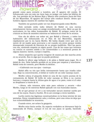 137
grande como para enviarlo a Londres, por el agujero del conejo. El
Inframundo una vez más me tiene bajo su pulgar con todos los billetes de
ida. Los portales de los Reinos Rojo y Blanco sólo conducen fuera del País
de las Maravillas. El agujero del conejo sólo conduce dentro. Deseo que
hubiera alguna manera de cambiar las reglas.
También me gustaría poder ser tan despreocupada como Morfeo.
Está sentado estilo indio delante de Rabid en una escena
extrañamente tierna, como un amigo reconfortando a otro. Mete un par de
auriculares en los oídos humanoides de Rabid. El antiguo rostro de la
criatura se llena de asombro mientras se balancea al ritmo de la música.
Una ola de afecto cae sobre mí, por Rabid y Chessie, y todos los
habitantes del Inframundo en el País de las Maravillas, seguida
rápidamente por la ira hacia Morfeo. Me había dejado creer que usó la
mente de mi madre para acercarse a mí cuando era joven porque estaba
desesperado tratando de liberarse de su propia maldición. Hice las paces
con eso, sintiendo empatía en algún punto. Una de las cosas que tenemos
en común es nuestro miedo a ser constreñidos o a sentirnos presos de
alguna manera: mente, cuerpo o espíritu.
Ahora sospecho que quería vengarse de mamá por dar marcha atrás
en su acuerdo. Eso es algo que no puedo perdonar.
Morfeo le ofrece algo brillante y de plata a Rabid para jugar. Es el
dedal de Jen. Debe haberlo perdido en su prisa por empacar y marcharse.
Rabid trata de comerlo, pero Morfeo lo detiene.
—Caliéntalo con tus ojos —instruye.
Rabid afila su iris que brilla intensamente hasta que irradia calor
rojo. Bajo su concentración, el dedal se vuelve de un color naranja suave.
Morfeo coloca el pequeño dedal en una de las cuatro puntas de la
cornamenta de Rabid. El brillo de color naranja se filtra a su cuerno
borroso y evapora hasta la última gota de agua a su paso, como si el calor
se desplazara a través de él.
—Ahora, sólo tenemos siete más para calentar y secarte —dice
Morfeo, luego se ríe mientras Rabid aplaude con sus huesudas manos.
No sé qué pensar al ver a mi torturador oscuro mostrar cariño por
uno de los suyos. Suave y burlón. Él es así conmigo a veces también.
Lucho contra las lágrimas construyéndose en la línea interior de mis
pestañas. Estoy completamente sola y confusa, pero una reina no deja que
sus vulnerabilidades se muestren.
Cuando entro, me aclaro la garganta.
Morfeo mira hacia arriba. Su aspecto verdadero se desvanece bajo la
mascarada de Finley, aunque el eco de sus joyas se queda, haciendo
 
