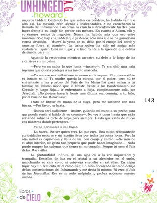 143
mujeres Liddell. Contando las que están en Londres, ha habido veinte o
algo así. La mayoría eran ajenas e inalcanzables, y no escucharon la
llamada del Inframundo. Las otras no eran lo suficientemente fuertes para
hacer frente a su linaje sin perder sus mentes. En cuanto a Alison, ella y
yo éramos socios de negocios. Nunca ha habido más que eso entre
nosotros. Sólo hay una Liddell que yo deseo, sólo una que se ha ganado mi
eterna devoción. —Mueve la yema de su dedo por el encaje del borde y
arrastra fuera el guante—. La única quien ha sido mi amiga más
verdadera... quien tomó mi lugar y le hizo frente a la agresión que estaba
destinada para mí.
Aguanto la respiración mientras arrastra su dedo a lo largo de las
cicatrices en mi palma.
—Pero yo no sabía lo que hacía —insisto—. Yo era sólo una niña
ingenua que quería proteger a su insecto mascota.
—Yo no creo eso. —Sostiene mi mano en la suya—. El auto-sacrificio
es innato en ti. Tu madre quería la corona por el poder, pero tú te
enfrentaste a las pruebas del País de las Maravillas para salvar a tu
familia; del mismo modo que le hiciste frente a los Bandersnatch por
Chessie; y luego Roja... te enfrentaste a Roja, completamente sola, por
Jebediah. ¿No puedes hacerle frente una última vez, conmigo a tu lado,
por el País de las Maravillas?
Trato de liberar mi mano de la suya, pero me sostiene con más
fuerza. —Por favor, ya basta.
—Nunca será suficiente —insiste, guiando mi mano a su pecho para
que pueda sentir el latido de su corazón—. No voy a parar hasta que estés
reinando sobre la corte de Rojo para siempre. Hasta que estés de nuevo
con nosotros donde perteneces.
—Yo no pertenezco a ese lugar.
—Lo haces. Por ser quien eres. Lo que eres. Una mitad rebosante de
curiosidades oscuras y un apetito feroz por todas las cosas locas. Pero la
otra mitad es caprichosa y llena de luz, con coraje y lealtad. —Se muerde
el labio inferior, un gesto tan pequeño que pude haber imaginado—. Nada
puede romper las cadenas que tienes en mi corazón. Porque tú eres el País
de las Maravillas.
La profundidad infinita de sus ojos es a la vez inquietante y
tranquila. Destellos de luz en el cristal a su alrededor en el suelo,
manchando su cara como si estuviera envuelto en estrellas. En algún
lugar hay un recuerdo de él como este; un niño encantado sentado debajo
de las constelaciones del Inframundo y me decía lo mismo: Tú eres el País
de las Maravillas. Ese es tu todo; acéptalo, y podrás gobernar nuestro
mundo...
 