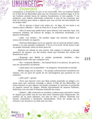 215
carismático, y frustrante en que se ha convertido. Pero no hubiera estado
en el País de las Maravillas para que me rescatara en primer lugar si él no
me hubiera atraído hacia de manera fraudulenta el año pasado. Y me
pregunto, ¿me habría enfrentado realmente a una de las criaturas que
más me aterran para salvar a alguien que una vez fue tan descuidado con
mi propia vida?
—No te atrevas a hacer esto sobre mí —le digo, tal vez tanto a mí
misma como a Morfeo—. Esto se trata de ti, lo que tú hiciste.
—Hice lo único que podía hacer para obtener una reacción tuya. Los
mosaicos robados, los frascos de sangre, la enfermera hechizada, y el
payaso embrujado.
—¡Ajá! —Lo señalo—. No puedes negar esa mentira. Dijiste que
nunca me enviaste un juguete.
—Herman Hattington no es un juguete. Es un actor de primer orden,
debido a su cara siempre cambiante. Y yo no te lo envié. Él fue hacia ti por
su propia voluntad, como un favor para mí.
Entierro mi cabeza en mis manos. Eso explica el extraño y pesado
sombrero de payaso, era del mismo metal que formaba del cráneo del
Sombrerero Loco.
—Supongo que Rabid te estaba ayudando, también. —Esa
posibilidad duele más que cualquier otra.
—No —responde Morfeo—. Su lealtad hacia ti es sincera. Su parte en
esto fue puramente accidental.
—¿Qué pasa con la pesadilla? —le pregunto, levantando la mirada.
Morfeo niega con la cabeza. —Tu propio subconsciente manifestó ese
chisme, con un poco de ayuda de los alucinógenos que pusimos en tus
sedantes.
—¿Por qué? —gruño.
—Tuve que hacerte creer que Roja estaba poniendo en peligro a tu
novio para que volvieras conmigo a salvar el País de las Maravillas. La
única manera en que alguna vez puedo conseguir tu atención es poniendo
tu juguete mortal en peligro. Estaba funcionando de manera brillante,
hasta que una vez más el humano embrolló las cosas.
—¡Idiota! —Mis músculos se enrollan y pelean para arremeter contra
él. Espero que doble una de sus alas entre nosotros para bloquearme. En
cambio, da un paso adelante, sus alas en alto y abierta. Extiende sus
brazos, retándome a derribarlo, alentándome. Ivory me atrapa por la
cintura y me arrastra a su lado una vez más.
 