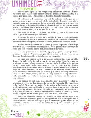 228
Estrecha sus ojos. ―No te pongas muy descarada, ciruelita. Aunque
tu broma pudo haber sido irresistiblemente malvada, todavía estoy a la
cabeza por unas alas. ―Mira sobre mi hombro, hacia la tela caída.
El habitante del Inframundo en mí da codazos hasta que ya no
quiero ocultar lo que soy. Miro alrededor del callejón desierto, luego giro el
cinturón para que sostenga de forma segura la sábana en el frente, y se
abra en la parte de atrás. Mis alas se liberas detrás de mí con un blanco
opaco, brillando de forma tenue con joyas del color del arcoíris, similares a
las gemas bajo las marcas de los ojos de Morfeo.
Sus alas se elevan, reflejando las mías, y nos enfrentamos en
silencio, pidiendo una tregua. Por ahora.
Tomamos la puerta trasera de la tienda. El aire acondicionado nos
da la bienvenida junto a la esencia de lavanda de la última obsesión de
Perséfone: aromaterapia holística en la forma de velas de soya sin mecha.
Morfeo apoya a Jeb contra la pared, y cierra la puerta mientras yo
prendo la luz. Se iluminan mil ampolletas, todas juntas en una sola pared
como una tela de araña hecha de luces ámbar de navidad.
—Me estoy cansando de llevar tu equipaje, Alyssa —se queja Morfeo
mientras coloca a Jeb en una posición sentada—. Y su ropa es un
desastre. Podrías considerar dejarle usar mi chaqueta.
Le hago una mueca, dejo a un lado de mi mochila, y me arrodillo
delante de Jeb. —Es tu culpa que tenga que estar dormido y que se
arruinara su ropa. ―Saco la camisa ensangrentada de Jeb y la introduzco
en mi bolso para poder reemplazarla con la chaqueta de Morfeo.
Mordiéndome el labio, trazo las cicatrices de quemaduras de cigarrillos a lo
largo del torso desnudo de Jeb. A menudo he deseado poder sustituir
todos esos malos recuerdos con los buenos que hemos creado juntos desde
entonces. Pero ahora, más que nunca, me doy cuenta de lo importante que
cada recuerdo es, malo o bueno, porque moldean en lo que nos
convertimos.
Los brazos de Jeb son peso muerto, muy incómodo y difícil de
acomodar a través de las mangas largas de la chaqueta. Es inquietante
verlo inmóvil. Tiene un cuerpo tan fuerte, activo y dominante para todo lo
que lo utiliza —montar su Honda, el patinaje, la pintura, escalar, o incluso
hacer que me sienta... increíble. El verlo tan vulnerable me recuerda el
peligro que afrontó en el País de las Maravillas el verano pasado, y el que
se avecina para ambos ahora que lo he traído a esto de nuevo.
Trato de moverme rápido. Su espalda es más amplia que la de
Morfeo, pero las aberturas para las alas permiten que la chaqueta sea lo
suficientemente elástica como para poder abotonarla justo debajo de su
esternón. Rozo mis dedos por los vellos de su pecho, deseando poder
hablar con él.
 