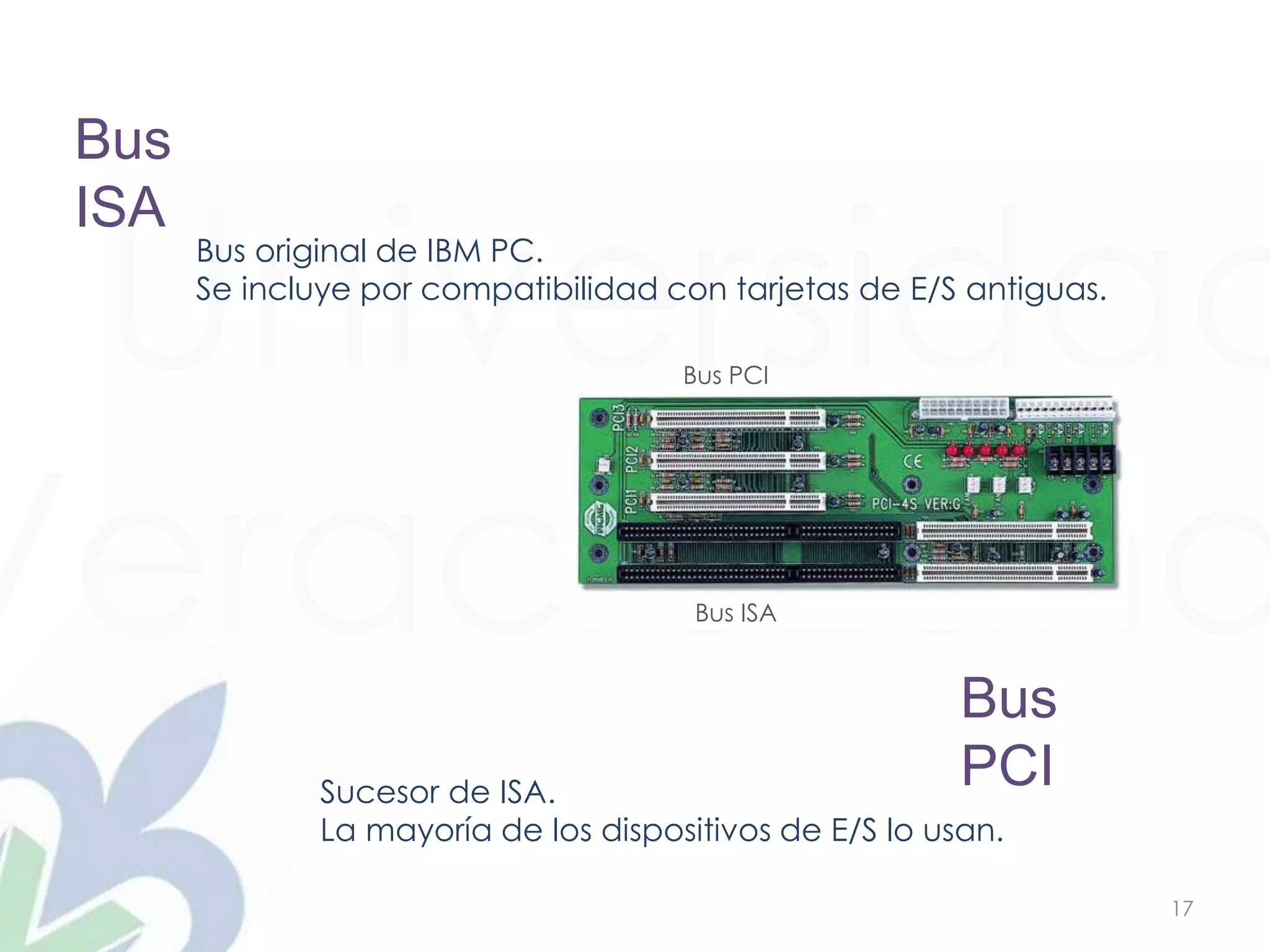Universidad
Veracruzana
17
Bus
ISA
Bus original de IBM PC.
Se incluye por compatibilidad con tarjetas de E/S antiguas.
Bus
PCISucesor de ISA.
La mayoría de los dispositivos de E/S lo usan.
Bus ISA
Bus PCI
 