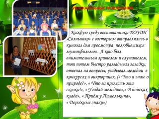 Каждую среду воспитанники ДОЗДП
«Солнышко» с восторгом отправлялись в
кинозал для просмотра полюбившихся
мультфильмов. А кто был
внимательным зрителем и слушателем,
тот потом быстро разгадывал загадки,
отвечал на вопросы, угадывал мелодии в
конкурсах и викторинах. (« Что я знаю о
природе?», « Что за прелесть эти
сказки!», « Угадай мелодию»,» В поисках
клада», « Приём у Пилюлькина»,
« Дорожные знаки»)
УВЛЕКАТЕЛЬНЫЕ РАЗВЛЕЧЕНИЯ
 