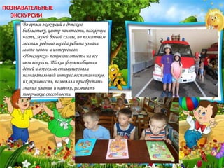 Во время экскурсий в детскую
библиотеку, центр занятости, пожарную
часть, музей боевой славы, по памятным
местам родного города ребята узнали
много нового и интересного.
«Почемучки» получили ответы на все
свои вопросы. Такие формы общения
детей и взрослых стимулировали
познавательный интерес воспитанников,
их активность, позволяли приобретать
знания умения и навыки, развивать
творческие способности.
ПОЗНАВАТЕЛЬНЫЕ
ЭКСКУРСИИ
 