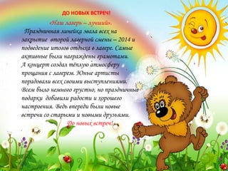 «Наш лагерь – лучший».
Праздничная линейка звала всех на
закрытие второй лагерной смены – 2014 и
подведение итогов отдыха в лагере. Самые
активные были награждены грамотами.
А концерт создал тёплую атмосферу
прощания с лагерем. Юные артисты
порадовали всех своими выступлениями.
Всем было немного грустно, но праздничные
подарки добавили радости и хорошего
настроения. Ведь впереди были новые
встречи со старыми и новыми друзьями.
До новых встреч!
ДО НОВЫХ ВСТРЕЧ!
 