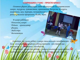 Основные формы реализации задач пришкольного оздоровительного
лагеря: экскурсии, путешествия, соревнования, дискуссии, конкурсы,
викторины, шоу, турниры, познавательно –
развлекательные программы, беседы, игры.
В лагере работали:
· Начальник лагеря
· Педагог - организатор
· Физрук
· Медсестра
· Воспитатели
Благодаря им жизнь ребят в лагере стала веселой и незабываемой. Они
дали возможность каждому ребенку проявить свои творческие ,
физические и умственные способности .
Разработан режим дня работы с учетом санитарно-гигиенических
требований и физиологических особенностей детей разного возраста.
«СОЛНЫШКО» У НАС – ПРОСТО КЛАСС!
 