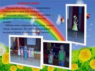 Третий день дети ждали с нетерпением,
потому что в этот день состоялось
официальное открытие лагеря, на котором
каждый отряд показал свои творческие
номера.
Ребята очень старались: пели песни, читали
стихи, танцевали. Все участники концерта
получили бурные аплодисменты и смайлы.
ОТКРЫТИЕ СМЕНЫ
 