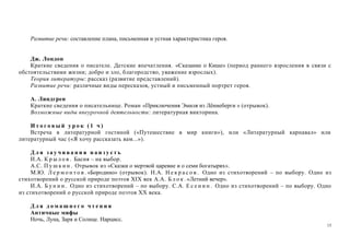 15
Развитие речи: составление плана, письменная и устная характеристика героя.
Дж. Лондон
Краткие сведения о писателе. Детские впечатления. «Сказание о Кише» (период раннего взросления в связи с
обстоятельствами жизни; добро и зло, благородство, уважение взрослых).
Теория литературы: рассказ (развитие представлений).
Развитие речи: различные виды пересказов, устный и письменный портрет героя.
А. Линдгрен
Краткие сведения о писательнице. Роман «Приключения Эмиля из Лённеберги » (отрывок).
Возможные виды внеурочной деятельности: литературная викторина.
И т о г о в ы й у р о к ( 1 ч )
Встреча в литературной гостиной («Путешествие в мир книги»), или «Литературный карнавал» или
литературный час («Я хочу рассказать вам...»).
Д л я з а у ч и в а н и я н а и з у с т ь
И.А. К р ы л о в . Басня – на выбор.
А.С. П у ш к и н . Отрывок из «Сказки о мертвой царевне и о семи богатырях».
М.Ю. Л е р м о н т о в . «Бородино» (отрывок). Н.А. Н е к р а с о в . Одно из стихотворений – по выбору. Одно из
стихотворений о русской природе поэтов XIX век А.А. Б л о к . «Летний вечер».
И.А. Б у н и н . Одно из стихотворений – по выбору. С.А. Е с е н и н . Одно из стихотворений – по выбору. Одно
из стихотворений о русской природе поэтов XX века.
Д л я д о м а ш н е г о ч т е н и я
Античные мифы
Ночь, Луна, Заря и Солнце. Нарцисс.
 