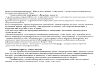 2
расширяет представления учащихся о богатстве и многообразии художественной культуры, духовного и нравственного
потенциала многонациональной России.
Главными целями изучения предмета «Литература» являются:
• формирование духовно развитой личности, обладающей гуманистическим мировоззрением, национальным самосознанием
и общероссийским гражданским сознанием, чувством патриотизма;
• развитие интеллектуальных и творческих способностей учащихся, необходимых для успешной социализации и
самореализации личности;
• постижение учащимися вершинных произведений отечественной и мировой литературы, их чтение и анализ, основанный
на понимании образной природы искусства слова, опирающийся на принципы единства художественной формы и
содержания, связи искусства с жизнью, историзма;
• поэтапное, последовательное формирование умений читать, комментировать, анализировать и интерпретировать
художественный текст;
• овладение возможными алгоритмами постижения смыслов, заложенных в художественном тексте (или любом другом
речевом высказывании), и создание собственного текста, представление своих оценок и суждений по поводу прочитанного;
• овладение важнейшими общеучебными умениями и универсальными учебными действиями (формулировать цели
деятельности, планировать ее, осуществлять библиографический поиск, находить и обрабатывать необходимую
информацию из различных источников, включая Интернет и др.);
• использование опыта общения с произведениями художественной литературы в повседневной жизни и учебной
деятельности, речевом самосовершенствовании.
Общая характеристика учебного предмета.
Как часть образовательной области «Филология» учебный предмет «Литература» тесно связан с предметом «Русский
язык». Русская литература является одним из основных источников обогащения речи учащихся, формирования их речевой
культуры и коммуникативных навыков. Изучение языка художественных произведений способствует пониманию
учащимися эстетической функции слова, овладению ими стилистически окрашенной русской речью.
Специфика учебного предмета «Литература» определяется тем, что он представляет собой единство словесного
искусства и основ науки (литературоведения), которая изучает это искусство.
 