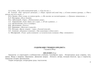 28
А.А. Блок. «Там неба осветленный край…», «Снег да снег..»
Ф. Сологуб. «Под черемухой цветущей…», «Порос травой мой узкий двор…», «Словно лепится сурепица…», «Что в
жизни мне всего милей…»
И.А. Бунин. «Нет солнца, но светлы пруды...», «На высоте, на снеговой вершине...», «Тропами потаенными...»
Б.Л. Пастернак. «После дождя».
Н.А. Заболоцкий. «Утро», «Подмосковные рощи».
А.Т. Твардовский. «Есть обрыв, где я, играя…», «Я иду и радуюсь…»
А.А. Вознесенский. «Снег в сентябре».
В.К. Железников. «Чучело».
В.П. Крапивин. «Мальчик со шпагой».
Р.П. Погодин. «Время говорит — пора», «Зеленый попугай».
А.Г. Алексин. «Домашнее сочинение», «Три мушкетера в одном купе».
А. Шклярский. «Томек среди охотников за человеческими головами». (Пер. с польского.)
СОДЕРЖАНИЕ УЧЕБНОГО ПРЕДМЕТА
7 к л а с с (70 ч.)
ВВЕДЕНИЕ (1 ч.)
Знакомство со структурой и особенностями учебника. Своеобразие курса. Литературные роды (лирика, эпос,
драма). Жанр и жанровое образование. Движение жанров. Личность автора, позиция писателя, труд и творчество,
творческая история произведения.
Теория литературы: литературные роды, текстология.
 