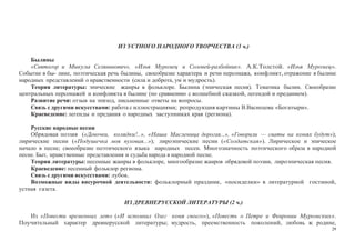 29
ИЗ УСТНОГО НАРОДНОГО ТВОРЧЕСТВА (3 ч.)
Былины
«Святогор и Микула Селянинович», «Илья Муромец и Соловей-разбойник». А.К.Толстой. «Илья Муромец».
Событие в бы- лине, поэтическая речь былины, своеобразие характера и речи персонажа, конфликт, отражение в былине
народных представлений о нравственности (сила и доброта, ум и мудрость).
Теория литературы: эпические жанры в фольклоре. Былина (эпическая песня). Тематика былин. Своеобразие
центральных персонажей и конфликта в былине (по сравнению с волшебной сказкой, легендой и преданием).
Развитие речи: отзыв на эпизод, письменные ответы на вопросы.
Связь с другими искусствами: работа с иллюстрациями; репродукция картины В.Васнецова «Богатыри».
Краеведение: легенды и предания о народных заступниках края (региона).
Русские народные песни
Обрядовая поэзия («Девочки, колядки!..», «Наша Масленица дорогая...», «Говорили — сваты на конях будут»);
лирические песни («Подушечка моя пуховая...»); лироэпические песни («Солдатская»). Лирическое и эпическое
начало в песне; своеобразие поэтического языка народных песен. Многозначность поэтического образа в народной
песне. Быт, нравственные представления и судьба народа в народной песне.
Теория литературы: песенные жанры в фольклоре, многообразие жанров обрядовой поэзии, лироэпическая песня.
Краеведение: песенный фольклор региона.
Связь с другими искусствами: лубок.
Возможные виды внеурочной деятельности: фольклорный праздник, «посиделки» в литературной гостиной,
устная газета.
ИЗ ДРЕВНЕРУССКОЙ ЛИТЕРАТУРЫ (2 ч.)
Из «Повести временных лет» («И вспомнил Олег коня своего»), «Повесть о Петре и Февронии Муромских».
Поучительный характер древнерусской литературы; мудрость, преемственность поколений, любовь к родине,
 