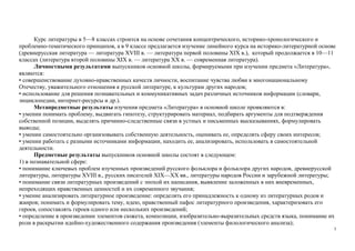 3
Курс литературы в 5—8 классах строится на основе сочетания концентрического, историко-хронологического и
проблемно-тематического принципов, а в 9 классе предлагается изучение линейного курса на историко-литературной основе
(древнерусская литература — литература XVIII в. — литература первой половины XIX в.), который продолжается в 10—11
классах (литература второй половины XIX в. — литература XX в. — современная литература).
Личностными результатами выпускников основной школы, формируемыми при изучении предмета «Литература»,
являются:
• совершенствование духовно-нравственных качеств личности, воспитание чувства любви к многонациональному
Отечеству, уважительного отношения к русской литературе, к культурам других народов;
• использование для решения познавательных и коммуникативных задач различных источников информации (словари,
энциклопедии, интернет-ресурсы и др.).
Метапредметные результаты изучения предмета «Литература» в основной школе проявляются в:
• умении понимать проблему, выдвигать гипотезу, структурировать материал, подбирать аргументы для подтверждения
собственной позиции, выделять причинно-следственные связи в устных и письменных высказываниях, формулировать
выводы;
• умении самостоятельно организовывать собственную деятельность, оценивать ее, определять сферу своих интересов;
• умении работать с разными источниками информации, находить ее, анализировать, использовать в самостоятельной
деятельности.
Предметные результаты выпускников основной школы состоят в следующем:
1) в познавательной сфере:
• понимание ключевых проблем изученных произведений русского фольклора и фольклора других народов, древнерусской
литературы, литературы XVIII в., русских писателей XIX—XX вв., литературы народов России и зарубежной литературы;
• понимание связи литературных произведений с эпохой их написания, выявление заложенных в них вневременных,
непреходящих нравственных ценностей и их современного звучания;
• умение анализировать литературное произведение: определять его принадлежность к одному из литературных родов и
жанров; понимать и формулировать тему, идею, нравственный пафос литературного произведения, характеризовать его
героев, сопоставлять героев одного или нескольких произведений;
• определение в произведении элементов сюжета, композиции, изобразительно-выразительных средств языка, понимание их
роли в раскрытии идейно-художественного содержания произведения (элементы филологического анализа);
 