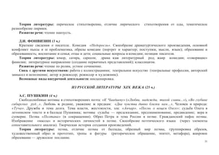 31
Теория литературы: лирическое стихотворение, отличие лирического стихотворения от оды, тематическое
разнообразие лирики.
Развитие речи: чтение наизусть.
Д.И. ФОНВИЗИН (3 ч.)
Краткие сведения о писателе. Комедия «Недоросль». Своеобразие драматургического произведения, основной
конфликт пьесы и ее проблематика, образы комедии (портрет и характер; поступки, мысли, язык); образование и
образованность; воспитание и семья; отцы и дети; социальные вопросы в комедии; позиция писателя.
Теория литературы: юмор, сатира, сарказм; драма как литературный род; жанр комедии; «говорящие»
фамилии; литературное направление (создание первичных представлений); классицизм.
Развитие речи: чтение по ролям, устное сочинение.
Связь с другими искусствами: работа с иллюстрациями; театральное искусство (театральные профессии, авторский
замысел и исполнение; актер и режиссер; режиссер и художник).
Возможные виды внеурочной деятельности: инсценировка.
ИЗ РУССКОЙ ЛИТЕРАТУРЫ XIX ВЕКА (25 ч.)
А.С. ПУШКИН (4 ч.)
Свободолюбивые мотивы в стихотворениях поэта: «К Чаадаеву» («Любви, надежды, тихой славы...»), «Во глубине
сибирских руд...». Любовь к родине, уважение к предкам: «Два чувства дивно близки нам…». Человек и природа:
«Туча». Дружба и тема долга. Тема власти, жестокости, зла: «Анчар». «Песнь о вещем Олеге»: судьба Олега в
летописном тексте и в балладе Пушкина; мотивы судьбы — предсказание, предзнаменование, предвидение; вера и
суеверие. Поэма «Полтава» (в сокращении). Образ Петра и тема России в поэме. Гражданский пафос поэмы.
Изображение «массы» и исторических личностей в поэме. Своеобразие поэтического языка (через элементы
сопоставительного анализа). Творческая история создания произведений.
Теория литературы: поэма, отличие поэмы от баллады, образный мир поэмы, группировка образов,
художественный образ и прототип, тропы и фигуры (риторическое обращение, эпитет, метафора), жанровое
образование — дружеское послание.
 