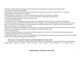 4
• владение элементарной литературоведческой терминологией при анализе литературного произведения;
2) в ценностно-ориентационной сфере:
• приобщение к духовно-нравственным ценностям русской литературы и культуры, сопоставление их с духовно-
нравственными ценностями других народов;
• формулирование собственного отношения к произведениям русской литературы, их оценка;
• собственная интерпретация (в отдельных случаях) изученных литературных произведений;
• понимание авторской позиции и свое отношение к ней;
3) в коммуникативной сфере:
• восприятие на слух литературных произведений разных жанров, осмысленное чтение и адекватное восприятие;
• умение пересказывать прозаические произведения или их отрывки с использованием образных средств русского языка и
цитат из текста; отвечать на вопросы по прослушанному или прочитанному тексту; создавать устные монологические
высказывания разного типа; уметь вести диалог;
• написание изложений и сочинений на темы, связанные с тематикой, проблематикой изученных произведений, классные и
домашние творческие работы, рефераты на литературные и общекультурные темы;
4) в эстетической сфере:
• понимание образной природы литературы как явления словесного искусства; эстетическое восприятие произведений
литературы; формирование эстетического вкуса;
• понимание русского слова в его эстетической функции, роли изобразительно-выразительных языковых средств в создании
художественных образов литературных произведений.
Место курса «Литература» в базисном учебном (образовательном) плане
Учебный план школы предусматривает обязательное изучение литературы на этапе основного общего образования в
объеме 420 ч, в том числе: в 5 классе — 105 ч, в 6 классе — 70 ч, в 7 классе — 70 ч; в 8 классе – 73 ч, в 9 классе – 102 ч.
СОДЕРЖАНИЕ УЧЕБНОГО ПРЕДМЕТА
 