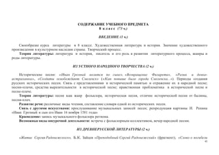 45
СОДЕРЖАНИЕ УЧЕБНОГО ПРЕДМЕТА
8 к л а с с (73 ч.)
ВВЕДЕНИЕ (1 ч.)
Своеобразие курса литературы в 8 классе. Художественная литература и история. Значение художественного
произведения в культурном наследии страны. Творческий процесс.
Теория литературы: литература и история, писатель и его роль в развитии литературного процесса, жанры и
роды литературы.
ИЗ УСТНОГО НАРОДНОГО ТВОРЧЕСТВА (2 ч.)
Исторические песни: «Иван Грозный молится по сыне», «Возвращение Филарета», «Разин и девка-
астраханка», «Солдаты освобождают Смоленск» («Как повыше было города Смоленска...»). Периоды создания
русских исторических песен. Связь с представлениями и исторической памятью и отражение их в народной песне;
песни-плачи, средства выразительности в исторической песне; нравственная проблематика в исторической песне и
песне-плаче.
Теория литературы: песня как жанр фольклора, историческая песня, отличие исторической песни от былины,
песня-плач.
Развитие речи: различные виды чтения, составление словаря одной из исторических песен.
Связь с другими искусствами: прослушивание музыкальных записей песен; репродукция картины И. Репина
«Иван Грозный и сын его Иван 16 ноября 1581 года»
Краеведение: запись музыкального фольклора региона.
Возможные виды внеурочной деятельности: встреча с фольклорным коллективом, вечер народной песни.
ИЗ ДРЕВНЕРУССКОЙ ЛИТЕРАТУРЫ (2 ч.)
«Житие Сергия Радонежского», Б.К. Зайцев «Преподобный Сергий Радонежский» (фрагмент), «Слово о погибели
 