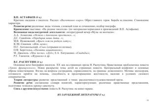 53
В.П. АСТАФЬЕВ (4 ч.)
Краткие сведения о писателе. Рассказ «Васюткино озеро». Образ главного героя. Борьба за спасение. Становление
характера.
Развитие речи: различные виды чтения, сложный план к сочинению, подбор эпиграфа.
Краеведение: выставка «На родине писателя» (по материалам периодики и произведений В.П. Астафьева).
Возможные виды внеурочной деятельности: литературный вечер «Музы не молчали»:
А.А. Ахматова. «Нежно с девочками простились...»;
Д.С. Самойлов. «Перебирая наши даты...»;
М.В. Исаковский. «Враги сожгли родную хату»;
К.М. Симонов. «Жди меня»;
П.Г. Антокольский. «Сын» (отрывки из поэмы);
О.Ф. Берггольц. «Памяти защитников»;
М. Джалиль. «Мои песни», «Дуб»; Е.А. Евтушенко. «Свадьбы»;
Р.Г. Гамзатов. «Журавли» и др.
В.Г. РАСПУТИН (4 ч.)
Основные вехи биографии писателя. XX век на страницах прозы В. Распутина. Нравственная проблематика повести
«Уроки французского». Новое раскрытие темы детей на страницах повести. Центральный конфликт и основные
образы повествования. Взгляд на вопросы сострадания, справедливости, на границы дозволенного. Мотивы милосердия,
готовности прийти на помощь, способность к предотвращению жестокости, насилия в условиях силового
соперничества.
Теория литературы: развитие представлений о типах рассказчика в художественной прозе.
Развитие речи: составление словаря понятий, характеризующих различные нравственные представления,
подготовка тезисов к уроку-диспуту.
Связь с другими искусствами: повесть В. Распутина на кино-экране.
ИЗ ЗАРУБЕЖНОЙ ЛИТЕРАТУРЫ (5 ч.)
 