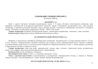 56
СОДЕРЖАНИЕ УЧЕБНОГО ПРЕДМЕТА
9 к л а с с (102 ч.)
ВЕДЕНИЕ (1 ч.)
Цели и задачи изучения историко-литературного курса в 9 классе. История отечественной литературы как
отражение особенностей культурно-исторического развития нации. Своеобразие литературных эпох, связь русской
литературы с мировой культурой. Ведущие темы и мотивы русской классики (с обобщением изученного в основной
школе). Основные литературные направления XVIII—XIX и XX веков.
Теория литературы: историко-литературный процесс, литературное направление, «сквозные» темы и мотивы.
Развитие речи: оформление тезисов, обобщение читательского опыта.
ИЗ ДРЕВНЕРУССКОЙ ЛИТЕРАТУРЫ (2 ч.)
Жанровое и тематическое своеобразие древнерусской литературы. Историческая и художественная ценность «Слова
о полку Игореве». Патриотическое звучание основной идеи поэмы, ее связь с проблематикой эпохи. Человек и природа
в художественном мире поэмы, ее стилистические особенности. Проблема авторства «Слова...». Фольклорные, языческие
и христианские мотивы и символы в поэме.
Теория литературы: слово как жанр древнерусской литера- туры, летопись, героическая поэма, историческая
песня, плач; рефрен, психологический параллелизм, олицетворение.
Развитие речи: устное сообщение, сочинение.
Внутрипредметные связи: «Слово...» и традиции былинного эпоса.
Связь с другими искусствами: художественные и музыкальные интерпретации «Слова...»; иконы А. Рублева
«Святая Троица», «Спас Вседержитель», икона Божией Матери Владимирской.
ИЗ РУССКОЙ ЛИТЕРАТУРЫ XVIII ВЕКА (13 ч.)
 