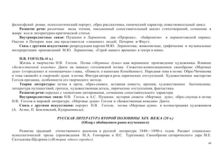 60
философский роман, психологический портрет, образ рассказчика, типический характер, повествовательный цикл.
Развитие речи: различные виды чтения, письменный сопоставительный анализ стихотворений, сочинение в
жанре эссе и литературно-критической статьи.
Внутрипредметные связи: Пушкин и Лермонтов: два «Пророка»; «байронизм» в лермонтовской лирике;
Онегин и Печорин как два представителя «лишних» людей; Печорин и Фауст.
Связь с другими искусствами: репродукции картин М.Ю. Лермонтова; живописные, графические и музыкальные
интерпретации произведений М.Ю. Лермонтова; «Герой нашего времени» в театре и кино.
Н.В. ГОГОЛЬ (6 ч.)
Жизнь и творчество Н.В. Гоголя. Поэма «Мертвые души» как вершинное произведение художника. Влияние
«Божественной комедии» Данте на замысел гоголевской поэмы. Сюжетно-композиционное своеобразие «Мертвых
душ» («городские» и «помещичьи» главы, «Повесть о капитане Копейкине»). Народная тема в поэме. Образ Чичикова
и тема «живой» и «мертвой» души в поэме. Фигура автора и роль лирических отступлений. Художественное мастерство
Гоголя-прозаика, особенности его творческого метода.
Теория литературы: поэма в прозе, образ-символ, вставная повесть; ирония, художественное бытописание,
литература путешествий, гротеск, художественная деталь, лирические отступления, фантастика.
Развитие речи: пересказ с элементами цитирования, сочинение сопоставительного характера.
Внутрипредметные связи: Н.В. Гоголь и А.С. Пушкин: история сюжета «Мертвых душ»; образ скупца в поэме
Н.В. Гоголя и мировой литературе; «Мертвые души» Гоголя и «Божественная комедия» Данте.
Связь с другими искусствами: портрет Н.В. Гоголя; поэма «Мертвые души» в иллюстрациях художников
(А. Агин, П. Боклевский, Кукрыниксы).
РУССКАЯ ЛИТЕРАТУРА ВТОРОЙ ПОЛОВИНЫ XIX ВЕКА (20 ч.)
(Обзор с обобщением ранее изученного)
Развитие традиций отечественного реализма в русской литературе 1840—1890-х годов. Расцвет социально-
психологической прозы (произведения И.А. Гончарова и И.С. Тургенева). Своеобразие сатирического дара М.Е.
Салтыкова-Щедрина («История одного города»).
 