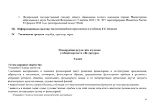 85
3. Федеральный государственный стандарт общего образования второго поколения (приказ Министерства
образования и науки Российской Федерации от 17 декабря 2010 г. № 1897, зарегистрирован Минюстом России
01 февраля 2011 года, регистрационный номер 19644)
III. Информационные средства: мультимедийное приложение к учебнику Г.С. Меркин
IV. Технические средства: ноутбук, проектор, экран.
Планируемые результаты изучения
учебного предмета «Литература»
5 класс
Устное народное творчество
Учащийся 5 класса научится:
• осознанно воспринимать и понимать фольклорный текст; различать фольклорные и литературные произведения,
обращаться к пословицам, поговоркам, фольклорным образам, традиционным фольклорным приёмам в различных
ситуациях речевого общения, сопоставлять фольклорную сказку и её интерпретацию средствами других искусств
(иллюстрация, мультипликация, художественный фильм);
• выразительно читать сказки и былины, соблюдая соответствующий интонационный рисунок устного рассказывания;
• выявлять в сказках характерные художественные приёмы и на этой основе определять жанровую разновидность сказки,
отличать литературную сказку от фольклорной.
Учащийся 5 класса получит возможность научиться:
 