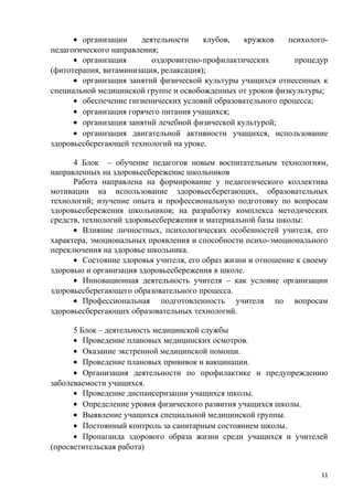 • организации деятельности клубов, кружков психолого-
педагогического направления;
• организация оздоровитено-профилактических процедур
(фитотерапия, витаминизация, релаксация);
• организация занятий физической культуры учащихся отнесенных к
специальной медицинской группе и освобожденных от уроков физкультуры;
• обеспечение гигиенических условий образовательного процесса;
• организация горячего питания учащихся;
• организация занятий лечебной физической культурой;
• организация двигательной активности учащихся, использование
здоровьесберегающей технологий на уроке.
4 Блок – обучение педагогов новым воспитательным технологиям,
направленных на здоровьесбережение школьников
Работа направлена на формирование у педагогического коллектива
мотивации на использование здоровьесберегающих, образовательных
технологий; изучение опыта и профессиональную подготовку по вопросам
здоровьесбережения школьников; на разработку комплекса методических
средств, технологий здоровьесбережения и материальной базы школы:
• Влияние личностных, психологических особенностей учителя, его
характера, эмоциональных проявления и способности психо-эмоционального
переключения на здоровье школьника.
• Состояние здоровья учителя, его образ жизни и отношение к своему
здоровью и организация здоровьесбережения в школе.
• Инновационная деятельность учителя – как условие организации
здоровьесберегающего образовательного процесса.
• Профессиональная подготовленность учителя по вопросам
здоровьесберегающих образовательных технологий.
5 Блок – деятельность медицинской службы
• Проведение плановых медицинских осмотров.
• Оказание экстренной медицинской помощи.
• Проведение плановых прививок и вакцинации.
• Организация деятельности по профилактике и предупреждению
заболеваемости учащихся.
• Проведение диспансеризации учащихся школы.
• Определение уровня физического развития учащихся школы.
• Выявление учащихся специальной медицинской группы.
• Постоянный контроль за санитарным состоянием школы.
• Пропаганда здорового образа жизни среди учащихся и учителей
(просветительская работа)
11
 