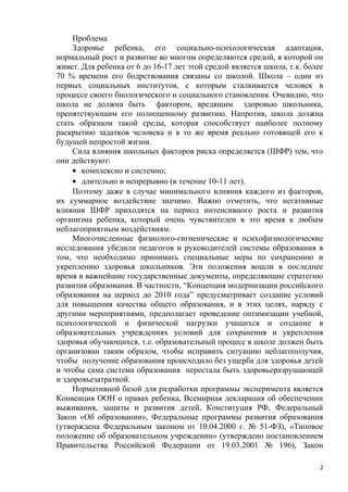 Проблема
Здоровье ребенка, его социально-психологическая адаптация,
нормальный рост и развитие во многом определяются средой, в которой он
живет. Для ребенка от 6 до 16-17 лет этой средой является школа, т.к. более
70 % времени его бодрствования связаны со школой. Школа – один из
первых социальных институтов, с которым сталкивается человек в
процессе своего биологического и социального становления. Очевидно, что
школа не должна быть фактором, вредящим здоровью школьника,
препятствующим его полноценному развитию. Напротив, школа должна
стать образцом такой среды, которая способствует наиболее полному
раскрытию задатков человека и в то же время реально готовящей его к
будущей непростой жизни.
Сила влияния школьных факторов риска определяется (ШФР) тем, что
они действуют:
• комплексно и системно;
• длительно и непрерывно (в течение 10-11 лет).
Поэтому даже в случае минимального влияния каждого из факторов,
их суммарное воздействие значимо. Важно отметить, что негативные
влияния ШФР приходятся на период интенсивного роста и развития
организма ребенка, который очень чувствителен в это время к любым
неблагоприятным воздействиям.
Многочисленные физиолого-гигиенические и психофизиологические
исследования убедили педагогов и руководителей системы образования в
том, что необходимо принимать специальные меры по сохранению и
укреплению здоровья школьников. Эти положения вошли в последнее
время в важнейшие государственные документы, определяющие стратегию
развития образования. В частности, “Концепция модернизации российского
образования на период до 2010 года” предусматривает создание условий
для повышения качества общего образования, и в этих целях, наряду с
другими мероприятиями, предполагает проведение оптимизации учебной,
психологической и физической нагрузки учащихся и создание в
образовательных учреждениях условий для сохранения и укрепления
здоровья обучающихся, т.е. образовательный процесс в школе должен быть
организован таким образом, чтобы исправить ситуацию неблагополучия,
чтобы получение образования происходило без ущерба для здоровья детей
и чтобы сама система образования перестала быть здоровьеразрушающей
и здоровьезатратной.
Нормативной базой для разработки программы эксперимента является
Конвенция ООН о правах ребенка, Всемирная декларация об обеспечении
выживания, защиты и развития детей, Конституция РФ, Федеральный
Закон «Об образовании», Федеральные программы развития образования
(утверждена Федеральным законом от 10.04.2000 г. № 51-ФЗ), «Типовое
положение об образовательном учреждении» (утверждено постановлением
Правительства Российской Федерации от 19.03.2001 № 196), Закон
2
 