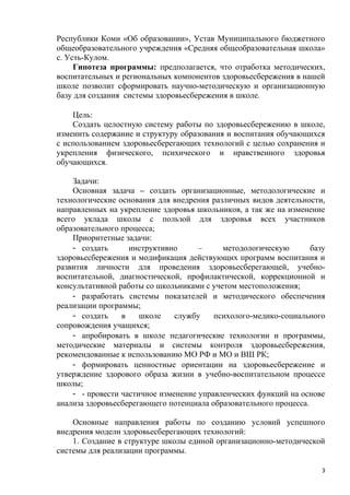Республики Коми «Об образовании», Устав Муниципального бюджетного
общеобразовательного учреждения «Средняя общеобразовательная школа»
с. Усть-Кулом.
Гипотеза программы: предполагается, что отработка методических,
воспитательных и региональных компонентов здоровьесбережения в нашей
школе позволит сформировать научно-методическую и организационную
базу для создания системы здоровьесбережения в школе.
Цель:
Создать целостную систему работы по здоровьесбережению в школе,
изменить содержание и структуру образования и воспитания обучающихся
с использованием здоровьесберегающих технологий с целью сохранения и
укрепления физического, психического и нравственного здоровья
обучающихся.
Задачи:
Основная задача – создать организационные, методологические и
технологические основания для внедрения различных видов деятельности,
направленных на укрепление здоровья школьников, а так же на изменение
всего уклада школы с пользой для здоровья всех участников
образовательного процесса;
Приоритетные задачи:
- создать инструктивно – методологическую базу
здоровьесбережения и модификация действующих программ воспитания и
развития личности для проведения здоровьесберегающей, учебно-
воспитательной, диагностической, профилактической, коррекционной и
консультативной работы со школьниками с учетом местоположения;
- разработать системы показателей и методического обеспечения
реализации программы;
- создать в школе службу психолого-медико-социального
сопровождения учащихся;
- апробировать в школе педагогические технологии и программы,
методические материалы и системы контроля здоровьесбережения,
рекомендованные к использованию МО РФ и МО и ВШ РК;
- формировать ценностные ориентации на здоровьесбережение и
утверждение здорового образа жизни в учебно-воспитательном процессе
школы;
- - провести частичное изменение управленческих функций на основе
анализа здоровьесберегающего потенциала образовательного процесса.
Основные направления работы по созданию условий успешного
внедрения модели здоровьесберегающих технологий:
1. Создание в структуре школы единой организационно-методической
системы для реализации программы.
3
 
