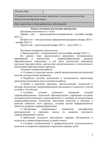 «Познай себя»
«Оздоровительная дыхательная гимнастика с использованием метода
биологической обратной связи»
«Как защититься от йододефицитных заболеваний»
Этапы и механизм реализации программы.
Программа выполняется в 3 этапа:
Первый этап – организационно-мотивационный (сентябрь-декабрь
2012 г.).
Второй этап – этап реализации мероприятий программы (январь 2013 г.
- декабрь 2014 г.)
Третий этап – аналитический (январь 2015 г. – июль 2015 г.).
Поэтапное содержание деятельности.
I. Организационно - мотивационный этап (сентябрь-декабрь 2012 г.):
На данном этапе предполагается проведение мотивационных
мероприятий и диагностики здоровьесберегающих ресурсов
образовательного учреждения, в том числе диагностики имеющихся
школьных факторов риска, диагностики организационного и методического
обеспечения образовательного процесса.
Основные направления работы:
• Создание в структуре школы единой организационно-методической
системы для реализации программы.
• Разработка системы показателей и методического обеспечения
проведения мониторинга результативности работы.
• Отбор и адаптация программ, диагностических технологий и
методик обеспечения здоровьесбережения школьников и педагогов с учетом
условий с. Усть-Кулом
• Создание условий успешного внедрения моделей
здоровьесберегающих технологий образовательного учреждения (создание
положительной мотивации у преподавателей и у учеников на использование
здоровьесберегающих технологий, вовлечение педагогов в обучение в
качестве субъектов этого процесса, создание систем информационного
обмена по вопросам здоровьесбережения).
• Организация опережающего повышения квалификации
преподавателей и персонала школы по вопросам системного
здоровьесбережения в школе.
• Проведение исходного мониторинга здоровья обучающихся и
педагогов и здоровьесберегающих условий в школе.
• Создание мотивационной и профессиональной подготовленности
педагогов по вопросам сохранения и крепления здоровья детей.
8
 