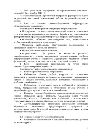 II. Этап реализации мероприятий экспериментальной программы
(январь 2013 г. - декабрь 2014 г.).
На этапе реализации мероприятий программы формируются блоки
направлений системной комплексной работы здоровьесбережения в
школе:
1 Блок — создание здоровьесберегающей инфраструктуры
образовательного учреждения.
Блок включает мероприятия следующей направленности:
• Поддержание состояния здания и помещений школы в соответствие
с гигиеническими нормативами; организация борьбы с внутришкольными
факторами риска, представляющими угрозу для здоровья обучающихся.
• Оснащение кабинетов физкультурного зала, спортплощадок
необходимым оборудованием и инвентарем;
• Оснащение необходимым оборудованием коррекционных и
медицинских кабинетов, школьной столовой.
• Организация качественного питания;
• Формирование (в расчете на количество учащихся)
квалифицированного состава специалистов валеологического профиля,
обеспечивающих работу с учащимися (медицинские работники, учителя
физической культуры, психологи, логопеды, социальный педагог.).
2 Блок – организация рационального (с точки зрения
здоровьесбережения) учебного процесса
Блок включает работу по следующим направлениям:
2.1. Учебно-организационное направление:
• Соблюдение объема учебной нагрузки, ее соответствие
возрастным и индивидуальным возможностям школьника. Использование
методов и методик обучения, адекватных возрастным возможностям и
особенностям обучающихся;
• Соблюдение гигиенических норм и требований к расписанию
уроков, распределению нагрузки; к организации, объему учебной и
внеучебной нагрузки учащихся на всех этапах обучения;
• Создание здоровьесберегающих организационно-педагогических
условий проведения урока (плотность, чередование видов учебной
деятельности). Строгое соблюдение всех требований к использованию
технических средств в обучении (компьютер, аудио-визуальные средства);
• Здоровьесберегающая организация двигательной активности
обучающихся, включающая предусмотренные программой и
дополнительные уроки физической культуры, динамические паузы, а также
спортивно-массовую работу;
2.2. Психолого-педагогическое направление
• Соблюдение гигиенических и психолого-педагогических условий
проведения урока.
9
 