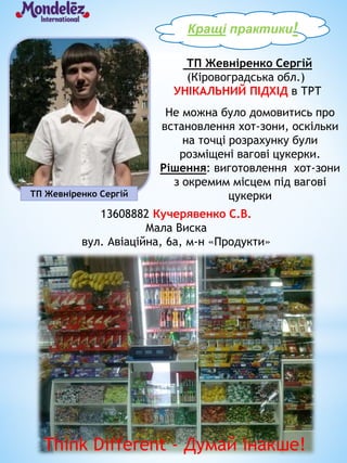 ТП Жевніренко Сергій
ТП Жевніренко Сергій
(Кіровоградська обл.)
УНІКАЛЬНИЙ ПІДХІД в ТРТ
Кращі практики!
13608882 Кучерявенко С.В.
Мала Виска
вул. Авіаційна, 6а, м-н «Продукти»
Не можна було домовитись про
встановлення хот-зони, оскільки
на точці розрахунку були
розміщені вагові цукерки.
Рішення: виготовлення хот-зони
з окремим місцем під вагові
цукерки
Think Different - Думай інакше!
 