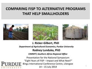 COMPARING FISP TO ALTERNATIVE PROGRAMS
THAT HELP SMALLHOLDERS
J. Ricker-Gilbert, PhD
Department of Agricultural Economics, Purdue University
1
Presentation for the National Symposium
“Eight Years of FISP – Impact and What Next?”
Bingu International Conference Centre, Lilongwe
14 – 15 July 2014
Rodney Lunduka, PhD
CIMMYT, Southern Africa Regional Office
 