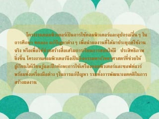 โครงงานคอมพิวเตอร์เป็ นการใช้คอมพิวเตอร์และอุปกรณ์อื่นๆ ใน
การศึกษา ทดลอง แก้ปัญหาต่างๆ เพื่อนาผลงานที่ได้มาประยุกต์ใช้งาน
จริง หรือเพื่อใช้ช่วยสร้างสื่อเสริมการเรียนการสอนให้มี ประสิทธิภาพ
ยิ่งขึ้น โครงงานคอมพิวเตอร์จึงเป็ นกิจกรรมทางวิทยาศาสตร์ที่ช่วยให้
ผู้เรียนได้เรียนรู้และฝึกทักษะการใช้เครื่องคอมพิวเตอร์และซอฟต์แวร์
พร้อมทั้งเครื่องมือต่างๆในการแก้ปัญหา รวมทั้งการพัฒนาเจตคติในการ
สร้างผลงาน
 