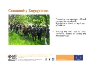 14
Community Engagement
• Promoting best practices of local
community sustainable
development based on legal use
of NTFRs
• Making the best use of local
resources instead of losing the
potential value
 