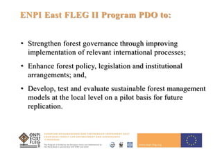 15
ENPI East FLEG II Program PDO to:
• Strengthen forest governance through improving
implementation of relevant international processes;
• Enhance forest policy, legislation and institutional
arrangements; and,
• Develop, test and evaluate sustainable forest management
models at the local level on a pilot basis for future
replication.
 