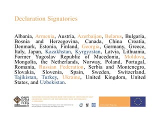 3
Declaration Signatories
Albania, Armenia, Austria, Azerbaijan, Belarus, Bulgaria,
Bosnia and Herzegovina, Canada, China Croatia,
Denmark, Estonia, Finland, Georgia, Germany, Greece,
Italy, Japan, Kazakhstan, Kyrgyzstan, Latvia, Lithuania,
Former Yugoslav Republic of Macedonia, Moldova,
Mongolia, the Netherlands, Norway, Poland, Portugal,
Romania, Russian Federation, Serbia and Montenegro,
Slovakia, Slovenia, Spain, Sweden, Switzerland,
Tajikistan, Turkey, Ukraine, United Kingdom, United
States, and Uzbekistan.
 