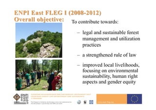 5
ENPI East FLEG I (2008-2012)
Overall objective: To contribute towards:
– legal and sustainable forest
management and utilization
practices
– a strengthened rule of law
– improved local livelihoods,
focusing on environmental
sustainability, human right
aspects and gender equity
 