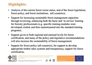 7
Highlights:
• Analysis of the current forest sector status, and of the forest legislation,
forest policy, and forest institutions, (all countries);
• Support for increasing sustainable forest management capacities
through reviewing, enhancing both the basic and ‘in service’ training
for forestry professionals (e.g. specific training modules were
developed, trialed, and then mainstreamed into the standard training
program);
• Support given to both regional and national levels for forest
certification, and many of the policy and legislative recommendations
will also increase the sustainability of forest management;
• Support for forest policy (all countries), for support to develop
appropriate timber sales systems and transparency, support for forest
certification,
 
