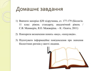 Домашнє завдання
1) Вивчити матеріал §30 підручника, ст. 177-179 (Біологія.
11 клас: рівень стандарту, академічний рівень /
С.В. Межжерін, Я.О. Межжеріна. – К.: Освіта, 2011)
2) Повторити визначення понять «вид», «популяція».
3) Підготувати інформаційне повідомлення про значення
біологічних ритмів у житті людини.
 