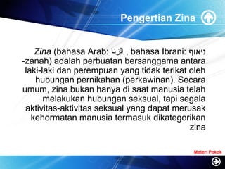 Pengertian Zina
Zina (bahasa Arab: ‫الزنا‬ , bahasa Ibrani: ‫ניאוף‬
-zanah) adalah perbuatan bersanggama antara
laki-laki dan perempuan yang tidak terikat oleh
hubungan pernikahan (perkawinan). Secara
umum, zina bukan hanya di saat manusia telah
melakukan hubungan seksual, tapi segala
aktivitas-aktivitas seksual yang dapat merusak
kehormatan manusia termasuk dikategorikan
zina
Materi Pokok
 