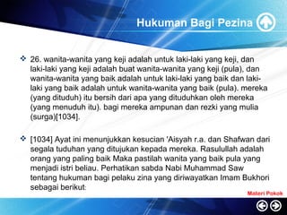 Hukuman Bagi Pezina
 26. wanita-wanita yang keji adalah untuk laki-laki yang keji, dan
laki-laki yang keji adalah buat wanita-wanita yang keji (pula), dan
wanita-wanita yang baik adalah untuk laki-laki yang baik dan laki-
laki yang baik adalah untuk wanita-wanita yang baik (pula). mereka
(yang dituduh) itu bersih dari apa yang dituduhkan oleh mereka
(yang menuduh itu). bagi mereka ampunan dan rezki yang mulia
(surga)[1034].
 [1034] Ayat ini menunjukkan kesucian 'Aisyah r.a. dan Shafwan dari
segala tuduhan yang ditujukan kepada mereka. Rasulullah adalah
orang yang paling baik Maka pastilah wanita yang baik pula yang
menjadi istri beliau. Perhatikan sabda Nabi Muhammad Saw
tentang hukuman bagi pelaku zina yang diriwayatkan Imam Bukhori
sebagai berikut:
Materi Pokok
 
