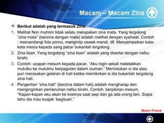 Macam – Macam Zina
 Berikut adalah yang termasuk Zina :
1. Melihat Non muhrim tidak selalu merupakan zina mata. Yang tergolong
“zina mata” (berzina dengan mata) adalah melihat dengan syahwat. Contoh
: memandangi foto porno, mengintip cewek mandi, dll. Menyampaikan kata-
kata mesra kepada sang pacar bukanlah tergolong
2. Zina lisan. Yang tergolong “zina lisan” adalah yang disertai dengan nafsu
birahi.
3. Contoh: ucapan mesum kepada pacar, “Aku ingin sekali meletakkan
mulutku ke mulutmu berpagutan dalam ciuman.” Merindukan si dia atau
pun merasakan getaran di hati ketika memikirkan si dia bukanlah tergolong
zina hati.
4. Pengertian “zina hati” (berzina dalam hati) adalah mengharap dan
menginginkan pemenuhan nafsu birahi. Contoh: berpikiran mesum,
“Kapan-kapan aku akan ke kostnya saat sepi dan ga ada orang lain. Siapa
tahu dia mau kuajak ‘begituan’.”
Materi Pokok
 