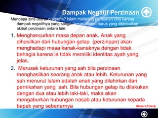 Dampak Negatif Perzinaan
Mengapa zina dilarang agama? Islam melarang perbuatan zina karena
dampak negatifnya yang sangat besar. Akibat buruk yang ditimbulkan
akibat perzinaan antara lain:
1. Menghancurkan masa depan anak. Anak yang
dihasilkan dari hubungan gelap (perzinaan) akan
menghadapi masa kanak-kanaknya dengan tidak
bahagia karena ia tidak memiliki identitas ayah yang
jelas.
2. Merusak keturunan yang sah bila perzinaan
menghasilkan seorang anak atau lebih. Keturunan yang
sah menurut Islam adalah anak yang dilahirkan dari
pernikahan yang sah. Bila hubungan gelap itu dilakukan
dengan dua atau lebih laki-laki, maka akan
mengaburkan hubungan nasab atau keturunan kepada
bapak yang sebenarnya Materi Pokok
 