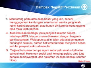 Dampak Negatif Perzinaan
:
3. Mendorong perbuatan dosa besar yang lain, seperti
menggugurkan kandungan, membunuh wanita yang telah
hamil karena perzinaan, atau bunuh diri karena menanggung
rasa malu telah berzina.
4. Menimbulkan berbagai jenis penyakit kelamin seperti,
misalnya AIDS, bila perzinaan dilakukan dengan berganti-
ganti pasangan. Walaupun saat ini telah ada alat pengaman
hubungan cekcual, namun hal tersebut tidak menjamin bebas
tertular penyakit cekcual menular.
5. Terjerat hukuman berupa rajam sebanyak seratus kali atau
sampai mati. Hukuman sosial bagi keluarga pelaku zina juga
berlaku di masyarakat, dan hukuman ini akan berlaku seumur
hidup. Materi Pokok
 