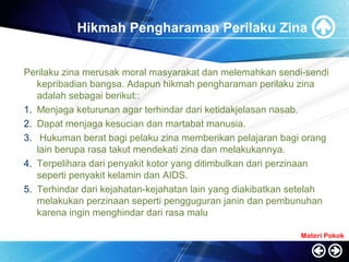 Hikmah Pengharaman Perilaku Zina
Perilaku zina merusak moral masyarakat dan melemahkan sendi-sendi
kepribadian bangsa. Adapun hikmah pengharaman perilaku zina
adalah sebagai berikut::
1. Menjaga keturunan agar terhindar dari ketidakjelasan nasab.
2. Dapat menjaga kesucian dan martabat manusia.
3. Hukuman berat bagi pelaku zina memberikan pelajaran bagi orang
lain berupa rasa takut mendekati zina dan melakukannya.
4. Terpelihara dari penyakit kotor yang ditimbulkan dari perzinaan
seperti penyakit kelamin dan AIDS.
5. Terhindar dari kejahatan-kejahatan lain yang diakibatkan setelah
melakukan perzinaan seperti pengguguran janin dan pembunuhan
karena ingin menghindar dari rasa malu
Materi Pokok
 
