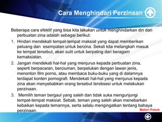 Cara Menghindari Perzinaan
Beberapa cara efektif yang bisa kita lakukan untuk menghindarkan diri dari
perbuatan zina adalah sebagai berikut:
1. Hindari mendekati tempat-tempat maksiat yang dapat memberikan
peluang dan esempatan untuk berzina. Sekali kita melangkah masuk
ke tempat tersebut, akan sulit untuk berpaling dari beragam
kemaksiatan.
2. Jangan mendekati hal-hal yang menjurus kepada perbuatan zina,
seperti berpacaran, berciuman, berpelukan dengan lawan jenis,
menonton film porno, atau membaca buku-buku yang di dalamnya
terdapat konten pornografi. Mendekati hal-hal yang menjurus kepada
zina akan menyebabkan orang tersebut terobsesi untuk melakukan
perzinaan.
3. Memilih teman bergaul yang saleh dan tidak suka mengunjungi
tempat-tempat maksiat. Sebab, teman yang saleh akan menebarkan
kebaikan kepada temannya, serta selalu mengingatkan tentang bahaya
perzinaan. Materi Pokok
 