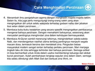Cara Menghindari Perzinaan
4. Menambah ilmu pengetahuan agama dengan menghadiri majelis-majelis taklim.
Selain itu, kita juga perlu mengunjungi orang-orang saleh yang akan
mengingatkan diri untuk selalu waspada terhadap godaan nafsu dan jebakan
ilusi setan dalam perzinaan.
5. Membaca buku-buku keislaman yang secara spesifik mengingatkan pembacanya
mengenai bahaya perzinaan. Dengan memahami bahayanya, seseorang akan
menyadari pentingnya menghindari zina dalam kehidupan bermasyarakat.
6. Membaca Al-Quran sambil merenungi tafsirnya, mengindahkan sabda-sabda
Nabi, dan mendengarkan nasihat ulama tentang pentingnya menjauhi segala
macam dosa, termasuk berzina dan mendekati zina. Pergaulan bebas
masyarakat modern sangat rentan terhadap perilaku perzinaan. Mari menjaga
tingkah laku diri kita sehingga terhindar dari bahaya perzinaan. Semoga artikel
ini bisa bermanfaat untuk Anda dalam usaha membentengi keluarga dari akibat
buruk perzinaan. Itulah pembahasan lengkap seputar zina dalam islam, semoga
kita selalu dilindungi oleh Allah Swt dari berbuat zina !Amii..nn
Materi Pokok
 
