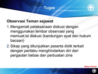 Tugas
Observasi Teman sejawat
1.Mengamati pelaksanaan diskusi dengan
menggunakan lembar observasi yang
memuat:isi diskusi (kandungan ayat dan hukum
bacaan)
2.Sikap yang ditunjukkan peserta didik terkait
dengan perilaku menghindarkan diri dari
pergaulan bebas dan perbuatan zina
Materi Pokok
 