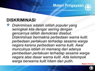 Materi Prngayaan
DISKRIMINASI
 Diskriminasi adalah istilah populer yang
seringkali kita dengar seiring dengan
gencarnya istilah demokrasi disebut.
Diskriminasi bermakna perbedaan warna kulit;
perbedaan perlakuan terhadap sesama warga
negara karena perbedaan warna kulit. Awal
munculnya istilah ini memang dari adanya
pembedaan perlakuan terhadap sesama warga
negara atas dasar warna kulit. Ada kelompok
warga berwarna kulit hitam dan putih.
Materi Pokok
 
